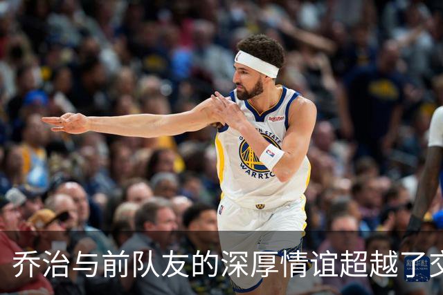 乔治与前队友的深厚情谊超越了交易